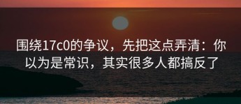 围绕17c0的争议，先把这点弄清：你以为是常识，其实很多人都搞反了