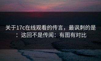 关于17c在线观看的传言，最讽刺的是：这回不是传闻：有图有对比