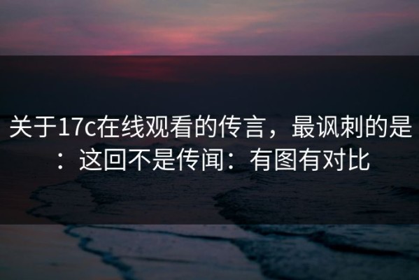 关于17c在线观看的传言，最讽刺的是：这回不是传闻：有图有对比