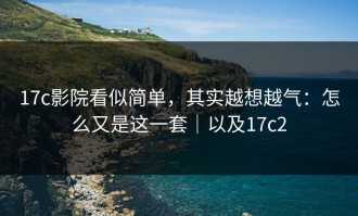 17c影院看似简单，其实越想越气：怎么又是这一套｜以及17c2