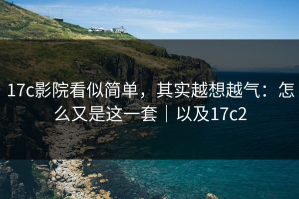 17c影院看似简单，其实越想越气：怎么又是这一套｜以及17c2