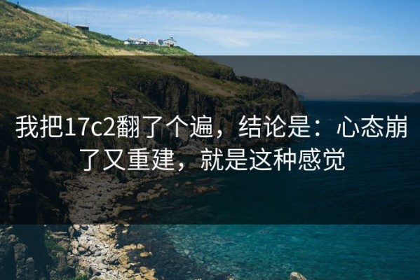 我把17c2翻了个遍，结论是：心态崩了又重建，就是这种感觉