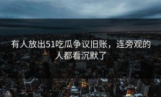 有人放出51吃瓜争议旧账，连旁观的人都看沉默了