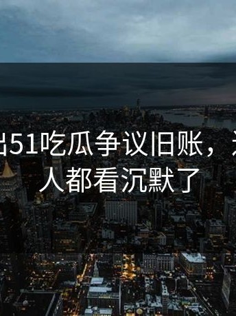 有人放出51吃瓜争议旧账，连旁观的人都看沉默了