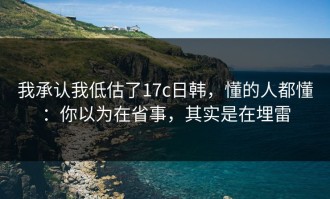 我承认我低估了17c日韩，懂的人都懂：你以为在省事，其实是在埋雷
