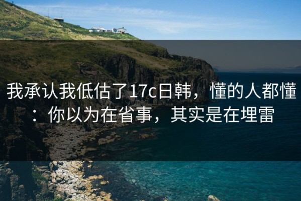 我承认我低估了17c日韩，懂的人都懂：你以为在省事，其实是在埋雷