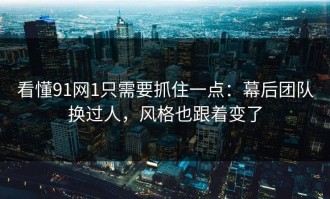 看懂91网1只需要抓住一点：幕后团队换过人，风格也跟着变了