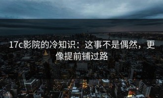 17c影院的冷知识：这事不是偶然，更像提前铺过路