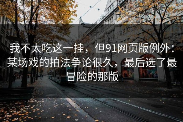 我不太吃这一挂，但91网页版例外：某场戏的拍法争论很久，最后选了最冒险的那版
