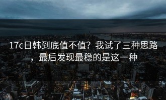 17c日韩到底值不值？我试了三种思路，最后发现最稳的是这一种