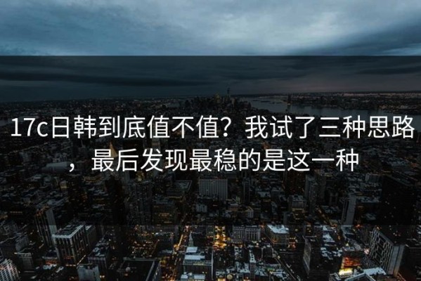 17c日韩到底值不值？我试了三种思路，最后发现最稳的是这一种