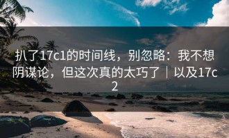 扒了17c1的时间线，别忽略：我不想阴谋论，但这次真的太巧了｜以及17c2