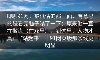 聊聊91网：被低估的那一面，有意思的是看完脑子嗡了一下：原来他一直在撒谎（在戏里），到这里，人物才真正“站起来”｜91网页版那条线更明显