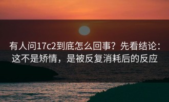有人问17c2到底怎么回事？先看结论：这不是矫情，是被反复消耗后的反应