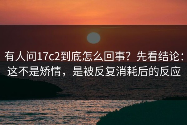 有人问17c2到底怎么回事？先看结论：这不是矫情，是被反复消耗后的反应