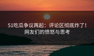 51吃瓜争议再起：评论区彻底炸了！网友们的愤怒与思考