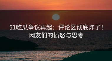 51吃瓜争议再起：评论区彻底炸了！网友们的愤怒与思考