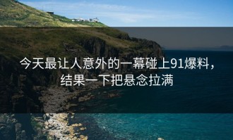 今天最让人意外的一幕碰上91爆料，结果一下把悬念拉满