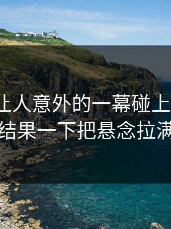 今天最让人意外的一幕碰上91爆料，结果一下把悬念拉满