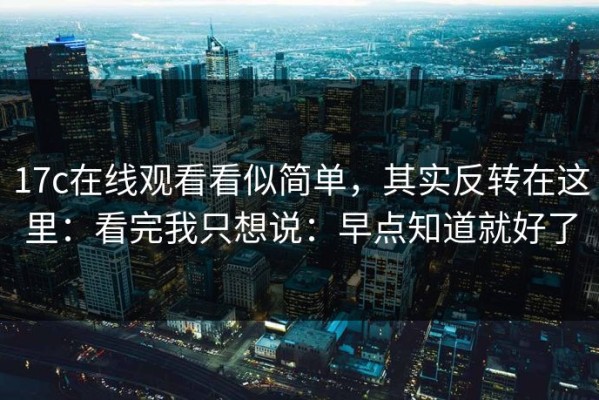17c在线观看看似简单，其实反转在这里：看完我只想说：早点知道就好了