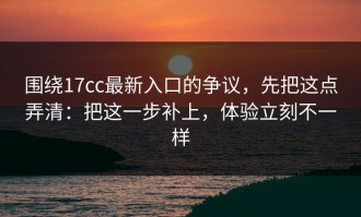 围绕17cc最新入口的争议，先把这点弄清：把这一步补上，体验立刻不一样