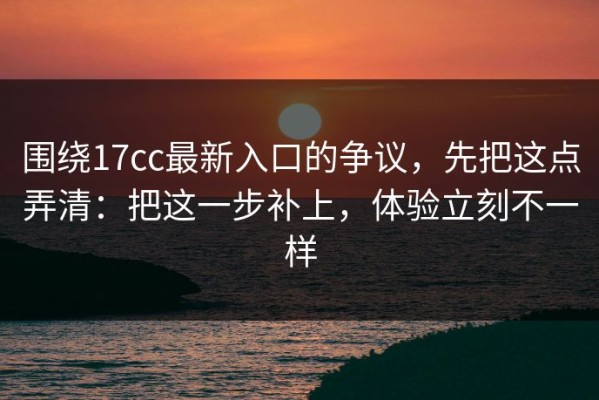 围绕17cc最新入口的争议，先把这点弄清：把这一步补上，体验立刻不一样