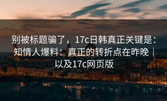 别被标题骗了，17c日韩真正关键是：知情人爆料：真正的转折点在昨晚｜以及17c网页版
