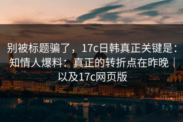别被标题骗了，17c日韩真正关键是：知情人爆料：真正的转折点在昨晚｜以及17c网页版