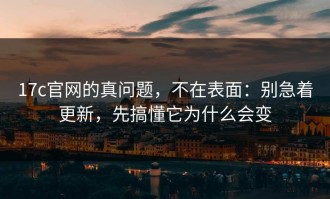 17c官网的真问题，不在表面：别急着更新，先搞懂它为什么会变