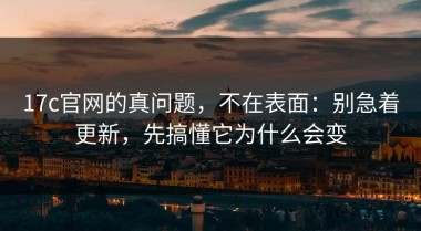 17c官网的真问题，不在表面：别急着更新，先搞懂它为什么会变