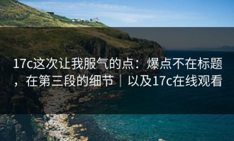 17c这次让我服气的点：爆点不在标题，在第三段的细节｜以及17c在线观看