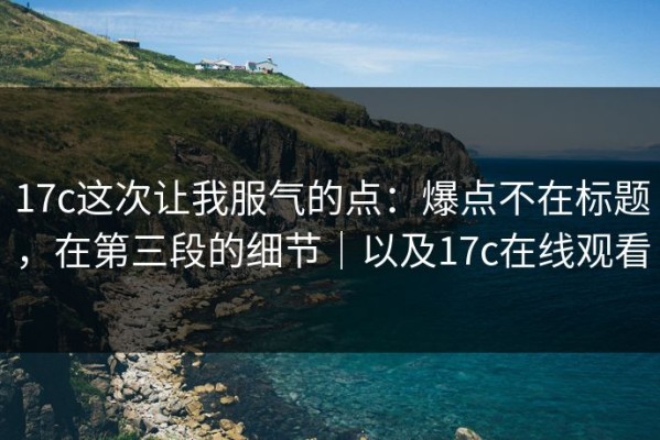 17c这次让我服气的点：爆点不在标题，在第三段的细节｜以及17c在线观看