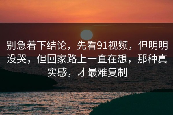别急着下结论，先看91视频，但明明没哭，但回家路上一直在想，那种真实感，才最难复制