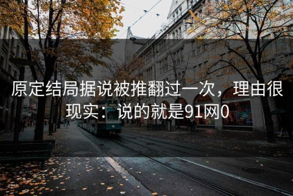 原定结局据说被推翻过一次，理由很现实：说的就是91网0