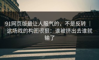 91网页版最让人服气的，不是反转 ｜ 这场戏的构图很狠：谁被挤出去谁就输了