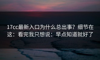 17cc最新入口为什么总出事？细节在这：看完我只想说：早点知道就好了