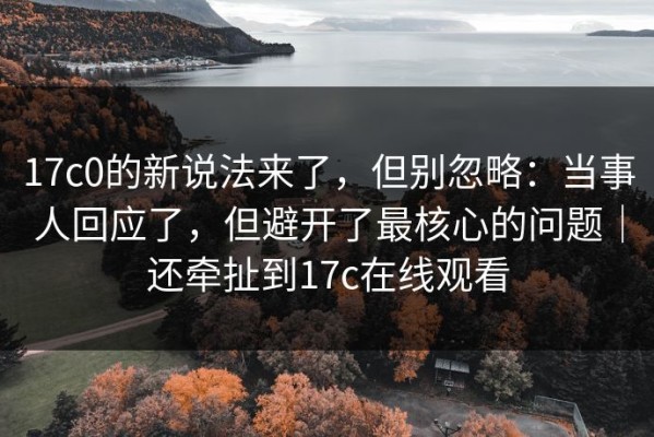 17c0的新说法来了，但别忽略：当事人回应了，但避开了最核心的问题｜还牵扯到17c在线观看