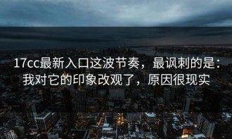 17cc最新入口这波节奏，最讽刺的是：我对它的印象改观了，原因很现实