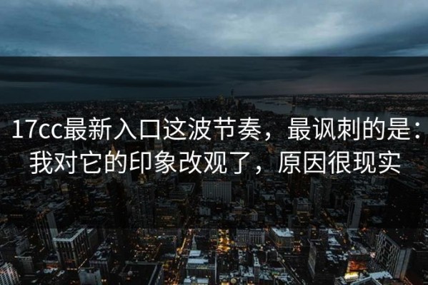 17cc最新入口这波节奏，最讽刺的是：我对它的印象改观了，原因很现实