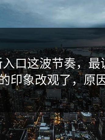 17cc最新入口这波节奏，最讽刺的是：我对它的印象改观了，原因很现实