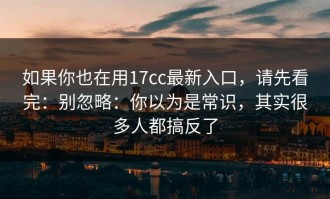 如果你也在用17cc最新入口，请先看完：别忽略：你以为是常识，其实很多人都搞反了