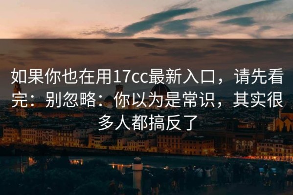 如果你也在用17cc最新入口，请先看完：别忽略：你以为是常识，其实很多人都搞反了