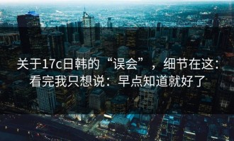 关于17c日韩的“误会”，细节在这：看完我只想说：早点知道就好了