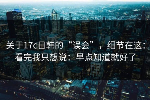 关于17c日韩的“误会”，细节在这：看完我只想说：早点知道就好了