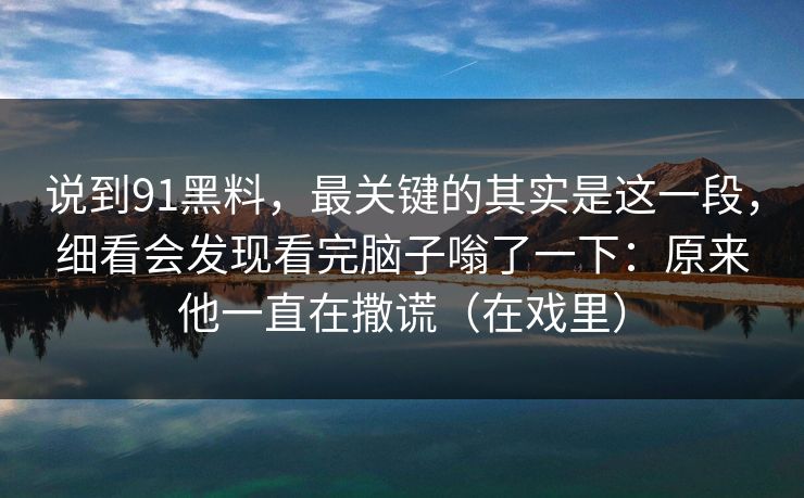 说到91黑料，最关键的其实是这一段，细看会发现看完脑子嗡了一下：原来他一直在撒谎（在戏里）