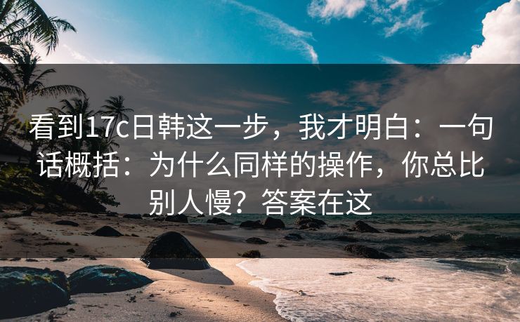 看到17c日韩这一步，我才明白：一句话概括：为什么同样的操作，你总比别人慢？答案在这