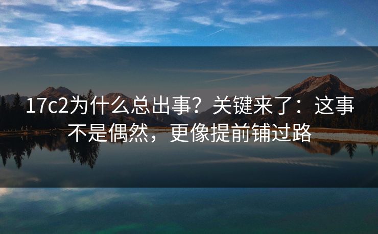17c2为什么总出事？关键来了：这事不是偶然，更像提前铺过路