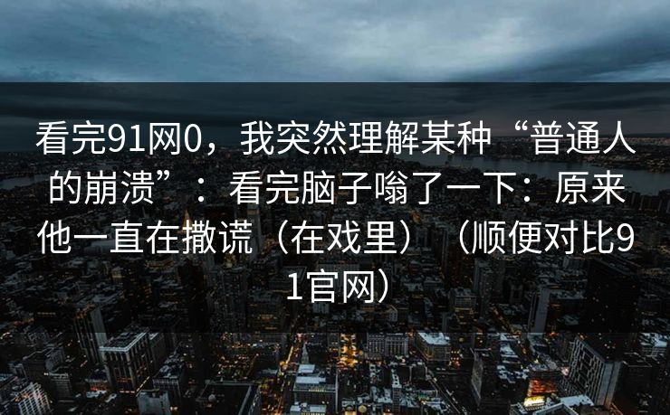看完91网0，我突然理解某种“普通人的崩溃”：看完脑子嗡了一下：原来他一直在撒谎（在戏里）（顺便对比91官网）