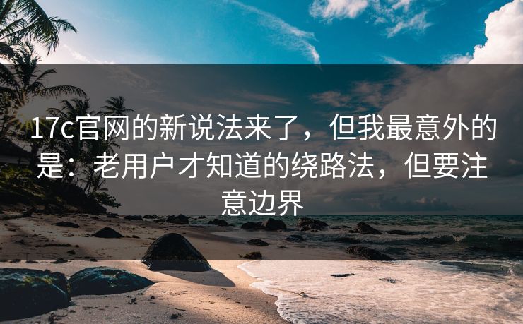 17c官网的新说法来了，但我最意外的是：老用户才知道的绕路法，但要注意边界