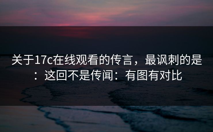 关于17c在线观看的传言，最讽刺的是：这回不是传闻：有图有对比